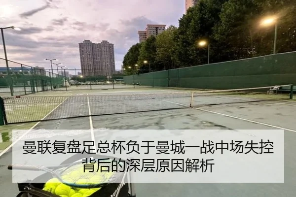 曼联复盘足总杯负于曼城一战中场失控背后的深层原因解析