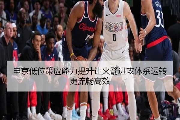 申京低位策应能力提升让火箭进攻体系运转更流畅高效