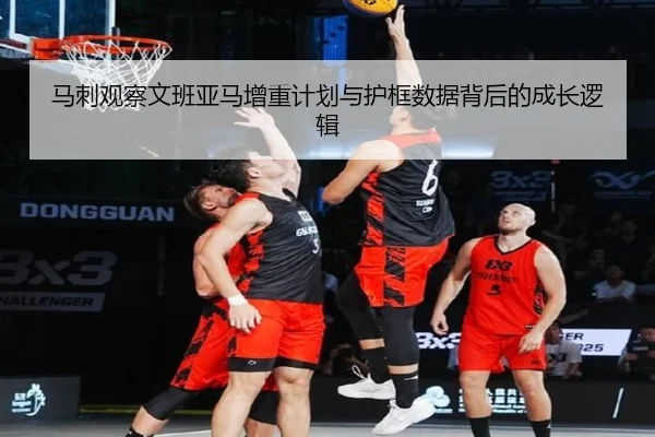 马刺观察文班亚马增重计划与护框数据背后的成长逻辑