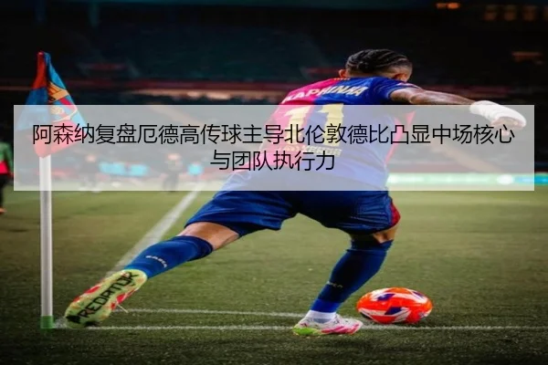 阿森纳复盘厄德高传球主导北伦敦德比凸显中场核心与团队执行力
