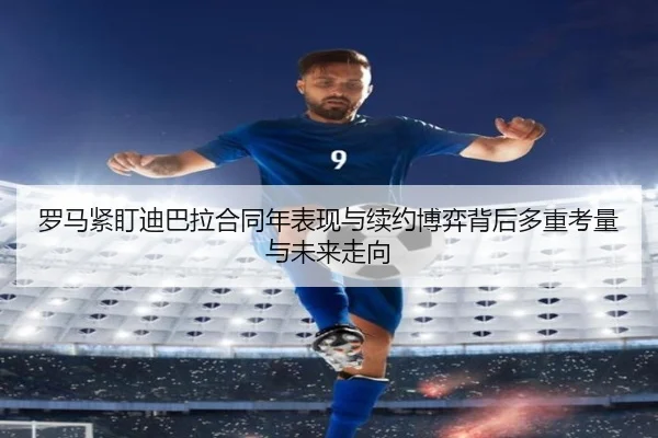 罗马紧盯迪巴拉合同年表现与续约博弈背后多重考量与未来走向