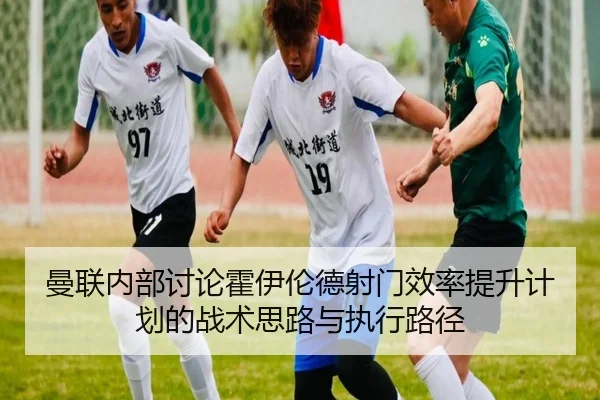 曼联内部讨论霍伊伦德射门效率提升计划的战术思路与执行路径
