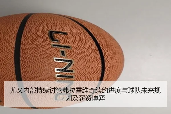 尤文内部持续讨论弗拉霍维奇续约进度与球队未来规划及薪资博弈
