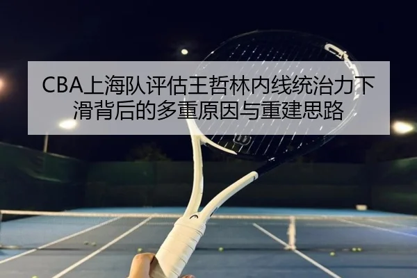 CBA上海队评估王哲林内线统治力下滑背后的多重原因与重建思路