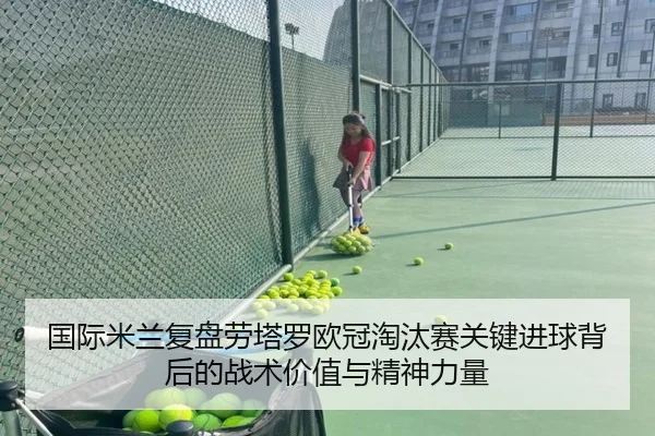 国际米兰复盘劳塔罗欧冠淘汰赛关键进球背后的战术价值与精神力量