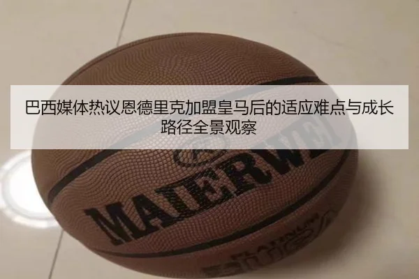巴西媒体热议恩德里克加盟皇马后的适应难点与成长路径全景观察