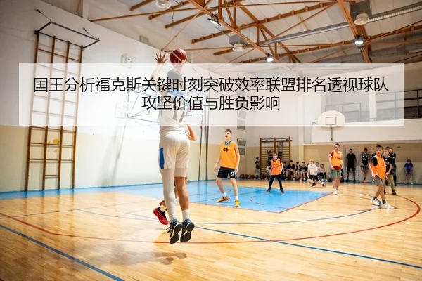 国王分析福克斯关键时刻突破效率联盟排名透视球队攻坚价值与胜负影响