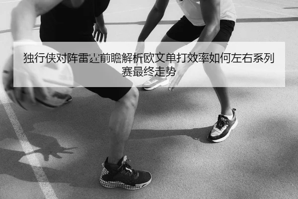 独行侠对阵雷霆前瞻解析欧文单打效率如何左右系列赛最终走势