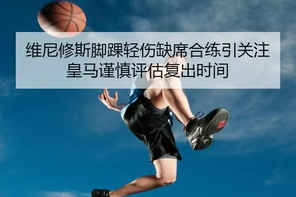 维尼修斯脚踝轻伤缺席合练引关注皇马谨慎评估复出时间