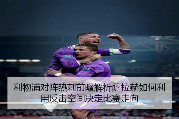 利物浦对阵热刺前瞻解析萨拉赫如何利用反击空间决定比赛走向